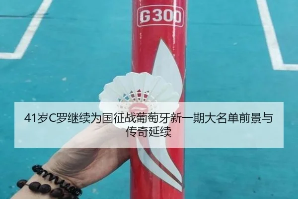 41岁C罗继续为国征战葡萄牙新一期大名单前景与传奇延续